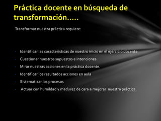 Transformar nuestra práctica requiere:
- Identificar las características de nuestro inicio en el ejercicio docente
- Cuestionar nuestros supuestos e intenciones.
- Mirar nuestras acciones en la práctica docente.
- Identificar los resultados acciones en aula
- Sistematizar los procesos
- Actuar con humildad y madurez de cara a mejorar nuestra práctica.
Práctica docente en búsqueda de
transformación…..
 