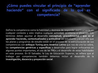 Defino la competencia como la habilidad y destreza de responder asertivamente en
cualquier contexto y esto implica cualquier actividad, problema o situación. Los
términos deben apuntar al desarrollo conceptual, procedimental ( que es el
aprender haciendo, contextualizado) y actitudinal del estudiante y es por ello que
los planes y programas de estudio están en el proceso de re-estructuración de sus
competencias con enfoque Tuning para América Latina que nos da una luz sobre,
las competencias genéricas y específicas a desarrollar para lograr enfocarnos en
algunos puntos importantes, el uso de las TICs y el desarrollo de estas habilidades
en este proceso. En El Salvador, la Ley de Educación Superior, se refiere que al
trabajar por competencias también debemos incluir el desarrollo de la
investigación, docencia y proyección social.
¿Cómo puedes vincular el principio de “aprender
haciendo” con el significado de lo qué es
competencia?
 