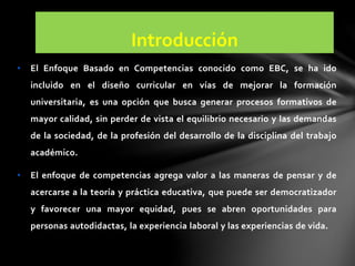 Introducción
• El Enfoque Basado en Competencias conocido como EBC, se ha ido
incluido en el diseño curricular en vías de mejorar la formación
universitaria, es una opción que busca generar procesos formativos de
mayor calidad, sin perder de vista el equilibrio necesario y las demandas
de la sociedad, de la profesión del desarrollo de la disciplina del trabajo
académico.
• El enfoque de competencias agrega valor a las maneras de pensar y de
acercarse a la teoría y práctica educativa, que puede ser democratizador
y favorecer una mayor equidad, pues se abren oportunidades para
personas autodidactas, la experiencia laboral y las experiencias de vida.
 