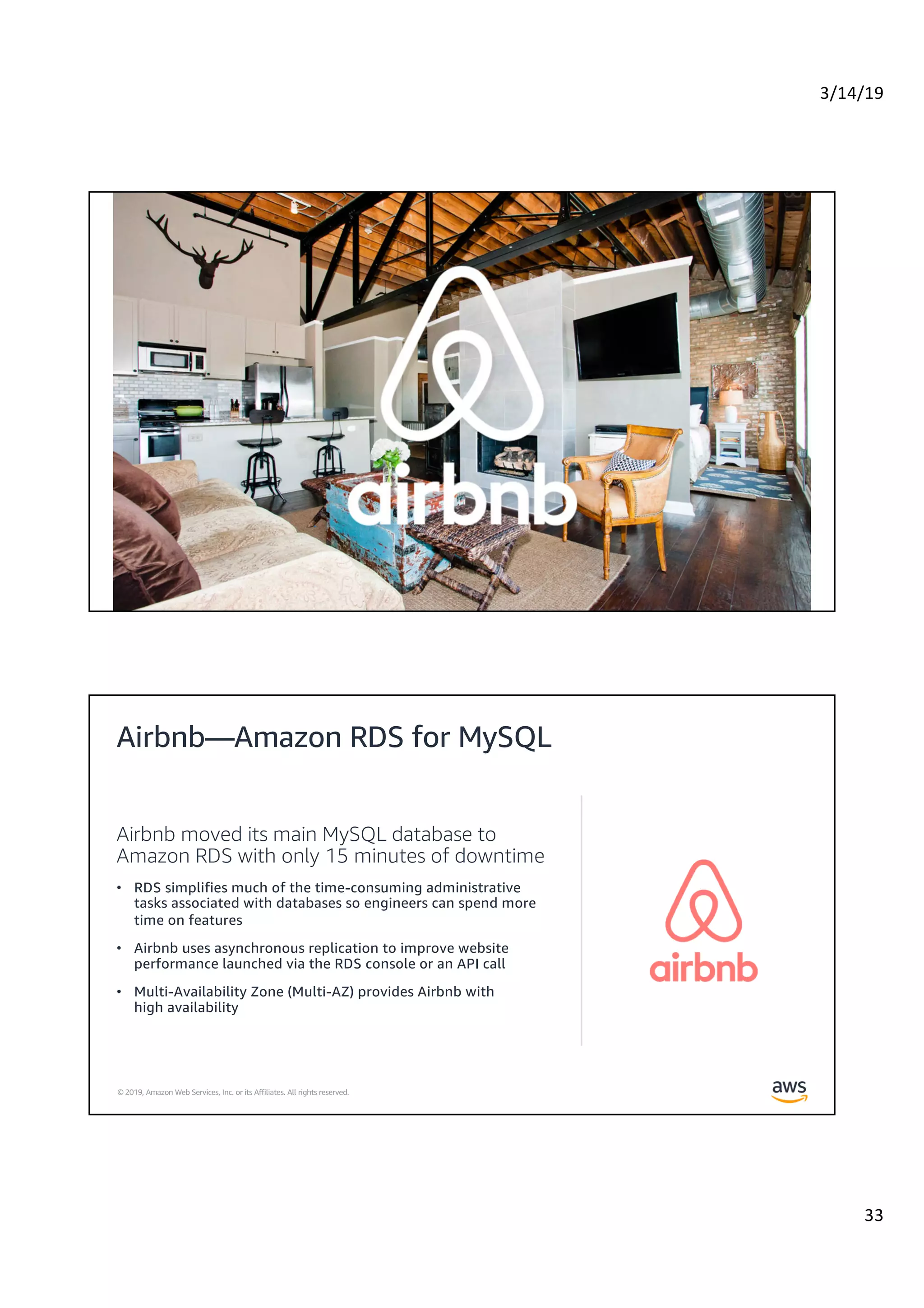 3/14/19
33
© 2019, Amazon Web Services, Inc. or its Affiliates. All rights reserved.
© 2019, Amazon Web Services, Inc. or its Affiliates. All rights reserved.
Airbnb moved its main MySQL database to
Amazon RDS with only 15 minutes of downtime
• RDS simplifies much of the time-consuming administrative
tasks associated with databases so engineers can spend more
time on features
• Airbnb uses asynchronous replication to improve website
performance launched via the RDS console or an API call
• Multi-Availability Zone (Multi-AZ) provides Airbnb with
high availability
Airbnb—Amazon RDS for MySQL
 