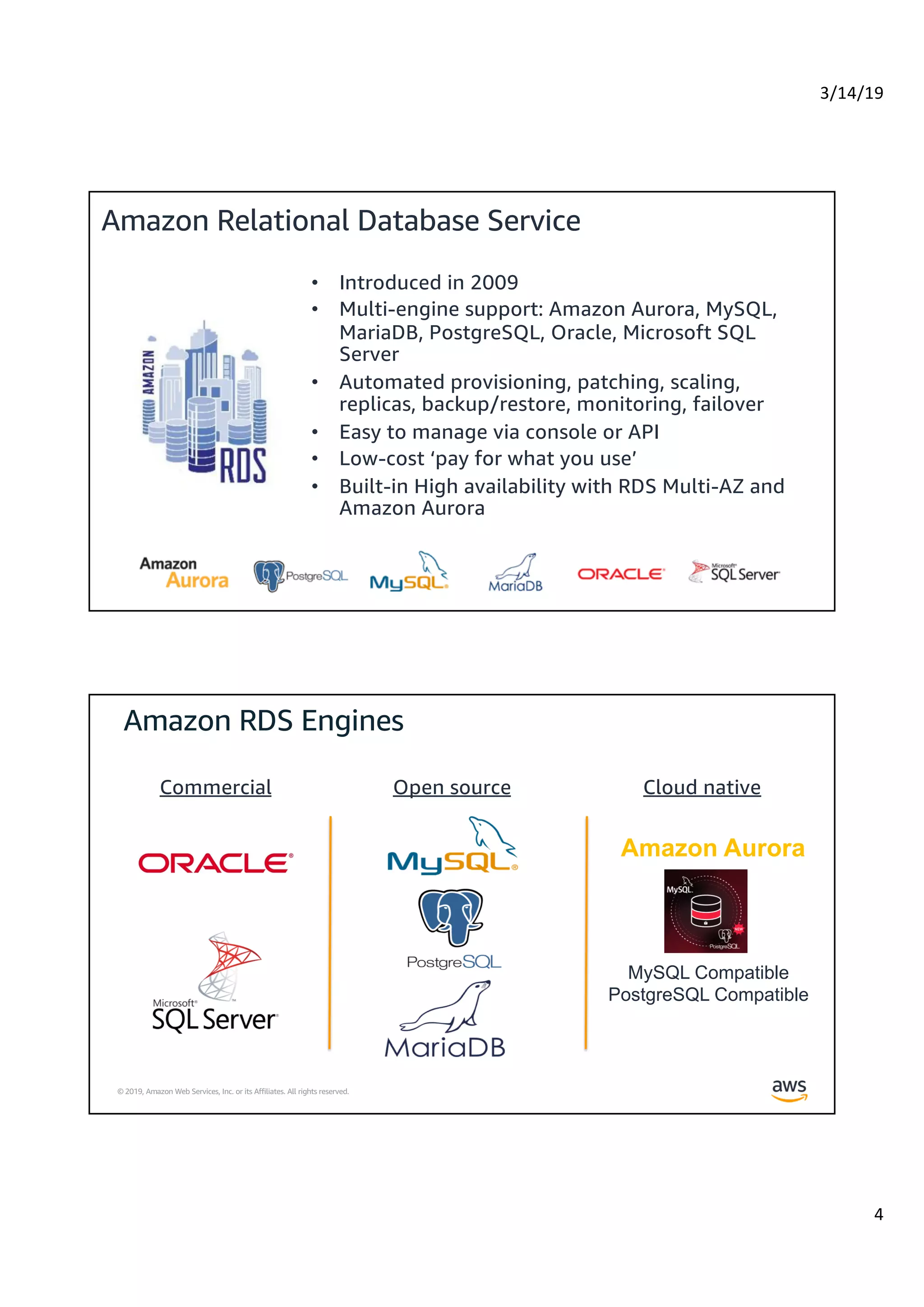 3/14/19
4
© 2019, Amazon Web Services, Inc. or its Affiliates. All rights reserved.
Amazon Relational Database Service
• Introduced in 2009
• Multi-engine support: Amazon Aurora, MySQL,
MariaDB, PostgreSQL, Oracle, Microsoft SQL
Server
• Automated provisioning, patching, scaling,
replicas, backup/restore, monitoring, failover
• Easy to manage via console or API
• Low-cost ‘pay for what you use’
• Built-in High availability with RDS Multi-AZ and
Amazon Aurora
© 2019, Amazon Web Services, Inc. or its Affiliates. All rights reserved.
Commercial Open source Cloud native
MySQL Compatible
PostgreSQL Compatible
Amazon Aurora
 