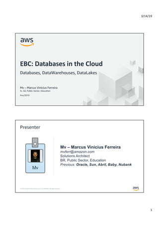 3/14/19
1
© 2019, Amazon Web Services, Inc. or its Affiliates. All rights reserved.
Mv – Marcus Vinicius Ferreira
Sr. SA, Public Sector, Education
Fev/2019
EBC: Databases in the Cloud
Databases, DataWarehouses, DataLakes
© 2019, Amazon Web Services, Inc. or its Affiliates. All rights reserved.
Mv – Marcus Vinicius Ferreira
mvferr@amazon.com
Solutions Architect
BR, Public Sector, Education
Previous: Oracle, Sun, Abril, Baby, Nubank
Presenter
Mv
 