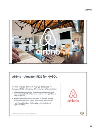 3/14/19
33
© 2019, Amazon Web Services, Inc. or its Affiliates. All rights reserved.
© 2019, Amazon Web Services, Inc. or its Affiliates. All rights reserved.
Airbnb moved its main MySQL database to
Amazon RDS with only 15 minutes of downtime
• RDS simplifies much of the time-consuming administrative
tasks associated with databases so engineers can spend more
time on features
• Airbnb uses asynchronous replication to improve website
performance launched via the RDS console or an API call
• Multi-Availability Zone (Multi-AZ) provides Airbnb with
high availability
Airbnb—Amazon RDS for MySQL
 