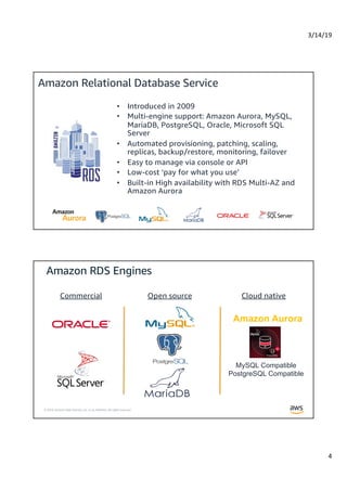 3/14/19
4
© 2019, Amazon Web Services, Inc. or its Affiliates. All rights reserved.
Amazon Relational Database Service
• Introduced in 2009
• Multi-engine support: Amazon Aurora, MySQL,
MariaDB, PostgreSQL, Oracle, Microsoft SQL
Server
• Automated provisioning, patching, scaling,
replicas, backup/restore, monitoring, failover
• Easy to manage via console or API
• Low-cost ‘pay for what you use’
• Built-in High availability with RDS Multi-AZ and
Amazon Aurora
© 2019, Amazon Web Services, Inc. or its Affiliates. All rights reserved.
Commercial Open source Cloud native
MySQL Compatible
PostgreSQL Compatible
Amazon Aurora
 