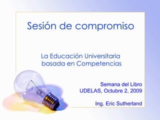 Sesión de compromiso

  La Educación Universitaria
  basada en Competencias


                    Semana del Libro
              UDELAS, Octubre 2, 2009

                   Ing. Eric Sutherland
 