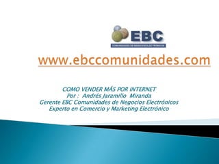 www.ebccomunidades.com COMO VENDER MÁS POR INTERNET Por :  Andrés Jaramillo  Miranda Gerente EBC Comunidades de Negocios Electrónicos  Experto en Comercio y Marketing Electrónico 