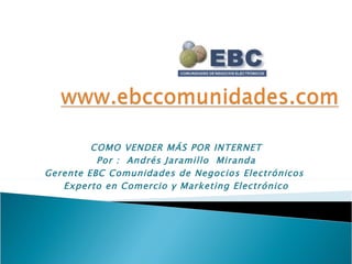 COMO VENDER MÁS POR INTERNET Por :  Andrés Jaramillo  Miranda Gerente EBC Comunidades de Negocios Electrónicos  Experto en Comercio y Marketing Electrónico 