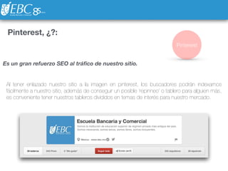 Pinterest, ¿?:
Al tener enlazado nuestro sitio a la imagen en pinterest, los buscadores podrán indexarnos
fácilmente a nuestro sitio, además de conseguir un posible ‘repinneo’ o tablero para alguien más,
es conveniente tener nuestros tableros divididos en temas de interés para nuestro mercado.
Pinterest
Es un gran refuerzo SEO al tráﬁco de nuestro sitio.
 