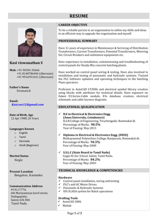 Page 1 of 3 
RESUME 
Kasi viswanathan S Mob: +91 90356 35666 +91 8148786494 (Alternate) +91 9916951631 (Alternate) Father’s Name Sivamani.K Email: Kasi.eee12@gmail.com Date of Birth, Age 12 Apr 1988, 26 Years Languages Known o English o Tamil o Kannada o Hindi (Beginner) Marital Status Single Present Location Bangalore, Karnataka. Communication Address #141/177A, 6th Mariyamman kovil street, Dadagapatty, Salem-636 006 Tamil Nadu. 
To be a reliable person in an organization to utilize my skills and ideas in an efficient way to upgrade the organization and myself. 
Have 3+ years of experience in Maintenance & Servicing of Distribution Transformers, Current Transformers, Potential Transformers, Metering Set, Circuit Breakers and substation equipments etc. 
Have experience in installation, commissioning and troubleshooting of control panels for Ready-Mix concrete batching plants. 
Have worked on control panel wiring & testing. Have also involved in installation and testing of pneumatic and hydraulic systems. Trained the PLC Software updation and operating techniques to the batching Plant operators. 
Proficient in AutoCAD LT2006 and electrical symbol library creation using blocks with attributes for technical details. Have exposure on Zuken E3.Series-Cable module, E3s database creation, electrical schematic and cable harness diagrams. 
 B.E in Electrical & Electronics Engg. 
(Anna University, Coimbatore) 
K.S.R College of Engineering, Tiruchengode, Nammakal dt. 
Percentage of Marks: 90.5% 
Year of Passing: May-2011 
 Diploma in Electrical & Electronics Engg. (DEEE) 
Muthayammal Polytechnic College, Rasipuram, Nammakal dt. 
Percentage of Marks: 94.5% 
Year of Passing: May-2008 
 S.S.L.C (State Board in Tamil Nadu) 
Gugai Hr.Sec School, Salem, Tamil Nadu. 
Percentage of Marks: 84.2% 
Year of Passing: May-2003 
Hardware 
 Control panel installation, wiring and testing 
 PLC’s and AC Motor Drives 
 Pneumatic & Hydraulic Systems 
 IDS SCADA system for Batch operations 
Drafting Tools 
 AutoCAD 2006 
 Matlab CAREER OBJECTIVE PROFESSIONAL SUMMARY EDUCATIONAL QUALIFICATION TECHNICAL KNOWLEDGE & COMPETENCIES  