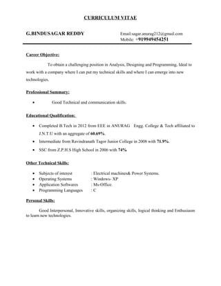 CURRICULUM VITAE
G.BINDUSAGAR REDDY Email:sagar.anurag212@gmail.com
Mobile: +919949454251
Career Objective:
To obtain a challenging position in Analysis, Designing and Programming, Ideal to
work with a company where I can put my technical skills and where I can emerge into new
technologies.
Professional Summary:
• Good Technical and communication skills.
Educational Qualification:
• Completed B.Tech in 2012 from EEE in ANURAG Engg. College & Tech affiliated to
J.N.T.U with an aggregate of 60.69%.
• Intermediate from Ravindranath Tagor Junior College in 2008 with 71.9%.
• SSC from Z.P.H.S High School in 2006 with 74%
Other Technical Skills:
• Subjects of interest : Electrical machines& Power Systems.
• Operating Systems : Windows- XP
• Application Softwares : Ms-Office.
• Programming Languages : C
Personal Skills:
Good Interpersonal, Innovative skills, organizing skills, logical thinking and Enthusiasm
to learn new technologies.
 