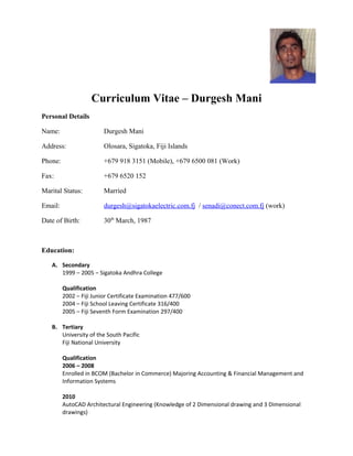 Curriculum Vitae – Durgesh Mani 
Personal Details 
Name: Durgesh Mani 
Address: Olosara, Sigatoka, Fiji Islands 
Phone: +679 918 3151 (Mobile), +679 6500 081 (Work) 
Fax: +679 6520 152 
Marital Status: Married 
Email: durgesh@sigatokaelectric.com.fj / senadi@conect.com.fj (work) 
Date of Birth: 30th March, 1987 
Education: 
A. Secondary 
1999 – 2005 – Sigatoka Andhra College 
Qualification 
2002 – Fiji Junior Certificate Examination 477/600 
2004 – Fiji School Leaving Certificate 316/400 
2005 – Fiji Seventh Form Examination 297/400 
B. Tertiary 
University of the South Pacific 
Fiji National University 
Qualification 
2006 – 2008 
Enrolled in BCOM (Bachelor in Commerce) Majoring Accounting & Financial Management and 
Information Systems 
2010 
AutoCAD Architectural Engineering (Knowledge of 2 Dimensional drawing and 3 Dimensional 
drawings) 
 
