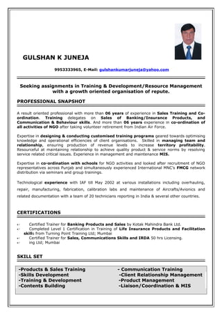 GULSHAN K JUNEJA
9953333965, E-Mail: gulshankumarjuneja@yahoo.com
Seeking assignments in Training & Development/Resource Management
with a growth oriented organisation of repute.
PROFESSIONAL SNAPSHOT
A result oriented professional with more than 06 years of experience in Sales Training and Co-
ordination. Training delegates on Sales of Banking/Insurance Products, and
Communication & Behaviour skills. And more than 06 years experience in co-ordination of
all activities of NGO after taking volunteer retirement from Indian Air Force.
Expertise in designing & conducting customised training programs geared towards optimising
knowledge and operational efficiencies of client organisations. Skilled in managing team and
relationship, ensuring production of revenue levels to increase territory profitability.
Resourceful at maintaining relationship to achieve quality product & service norms by resolving
service related critical issues. Experience in management and maintenance MIS.
Expertise in co-ordination with schools for NGO activities and looked after recruitment of NGO
representatives across Punjab and simultaneously experienced International MNC’s FMCG network
distribution via seminars and group trainings.
Technological experience with IAF till May 2002 at various installations including overhauling,
repair, manufacturing, fabrication, calibration labs and maintenance of Aircrafts/Avionics and
related documentation with a team of 20 technicians reporting in India & several other countries.
CERTIFICATIONS
 Certified Trainer for Banking Products and Sales by Kotak Mahindra Bank Ltd.
 Completed Level 1 Certification in Training of Life Insurance Products and Facilitation
skills from Turning Point Training Ltd; Mumbai
 Certified Trainer for Sales, Communications Skills and IRDA 50 hrs Licensing.
 ing Ltd; Mumbai
SKILL SET
-Products & Sales Training - Communication Training
-Skills Development -Client Relationship Management
-Training & Development -Product Management
-Contents Building -Liaison/Coordination & MIS
 