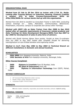 ORGANIZATIONAL SCAN
Worked from 01 Feb to 30 Dec 2014 as trainer with I.T.M. Gr. Noida.
Looking after Training Delivery on Induction, Banking, Products (Liability
n Assets), KYC, & Sales Process/Communication Skills for
JPOs/JSOs/BSMs for various banks tied up with the organisation.
Worked from Oct 2010 to Jan2014 as Consultant Trainer in Delhi NCR, conducting
various trainings on: Sales, Motivation, Communication, Behavioural,
Presentation, Insurance, Campus to Corporate and various other Trainings.
Worked with HDFC Life as Sales Trainer from May 2008 to Sep 2010
looked after all requisite requirements of Insurance related products and
Sales Trainings for Sales Development Managers/BSMs from Sep 2007 to
Apr 2008 for development of sales & sales force of advisors.
Worked with Shubh Karman Manav Seva society, Punjab as Area Co-ordinator
from Jun 2002 to Aug 2007 looked after complete Punjab for delivering
training/lecture on eye & blood donation and organising camps.
Worked in I.A.F. from May 1982 to May 2002 in Technical Branch on
different installations in domestic and abroad locations.
.
SCHOLASTICS
 2004 MMM from Alagappa University, Madurai, India.
 1995 Bachelor of Arts from Kakatiya University, Warangal, India.
Other Course Completed:
 2009 Diploma in Licentiate from III Mumbai, India
 2002 BE (Elect N Instrument) from IAF.
 2001 Diploma in Information Technology from CEDTI, Mohali,
India.
BEYOND CURRICULUM
• IAF Command Player Badminton while in service.
• Reader, Writer, Leader, Motivator & Learner.
• Languages-English, Hindi & Punjabi.
STRENGTH
Motivator, leader, trustworthy, responsible, accountable, teachable, achiever, helpful & caring.
PERSONAL DOSSIER
Family : Wife, son & daughter
DOB : 09 Jun 1963
 
