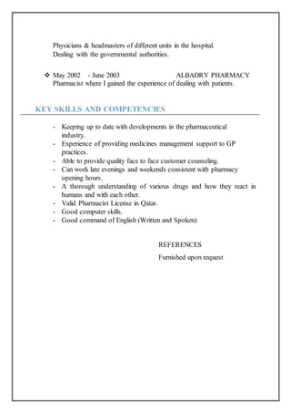 Physicians & headmasters of different units in the hospital.
Dealing with the governmental authorities.
 May 2002 - June 2003 ALBADRY PHARMACY
Pharmacist where I gained the experience of dealing with patients.
KEY SKILLS AND COMPETENCIES
- Keeping up to date with developments in the pharmaceutical
industry.
- Experience of providing medicines management support to GP
practices.
- Able to provide quality face to face customer counseling.
- Can work late evenings and weekends consistent with pharmacy
opening hours.
- A thorough understanding of various drugs and how they react in
humans and with each other.
- Valid Pharmacist License in Qatar.
- Good computer skills.
- Good command of English (Written and Spoken)
REFERENCES
Furnished upon request
 