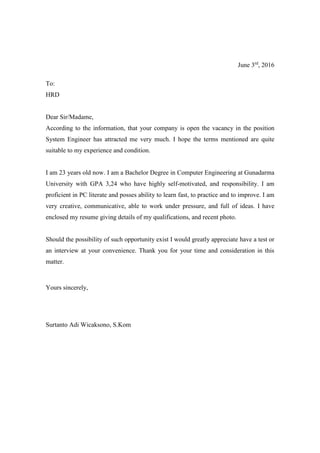 June 3rd
, 2016
To:
HRD
Dear Sir/Madame,
According to the information, that your company is open the vacancy in the position
System Engineer has attracted me very much. I hope the terms mentioned are quite
suitable to my experience and condition.
I am 23 years old now. I am a Bachelor Degree in Computer Engineering at Gunadarma
University with GPA 3,24 who have highly self-motivated, and responsibility. I am
proficient in PC literate and posses ability to learn fast, to practice and to improve. I am
very creative, communicative, able to work under pressure, and full of ideas. I have
enclosed my resume giving details of my qualifications, and recent photo.
Should the possibility of such opportunity exist I would greatly appreciate have a test or
an interview at your convenience. Thank you for your time and consideration in this
matter.
Yours sincerely,
Surtanto Adi Wicaksono, S.Kom
 