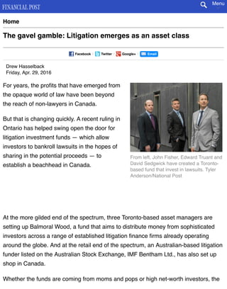 From left, John Fisher, Edward Truant and
David Sedgwick have created a Toronto-
based fund that invest in lawsuits. Tyler
Anderson/National Post
Home
The gavel gamble: Litigation emerges as an asset class
Facebook | Twitter | Google+ | Email
Drew Hasselback
Friday, Apr. 29, 2016
For years, the proﬁts that have emerged from
the opaque world of law have been beyond
the reach of non-lawyers in Canada.
But that is changing quickly. A recent ruling in
Ontario has helped swing open the door for
litigation investment funds — which allow
investors to bankroll lawsuits in the hopes of
sharing in the potential proceeds — to
establish a beachhead in Canada.
At the more gilded end of the spectrum, three Toronto-based asset managers are
setting up Balmoral Wood, a fund that aims to distribute money from sophisticated
investors across a range of established litigation ﬁnance ﬁrms already operating
around the globe. And at the retail end of the spectrum, an Australian-based litigation
funder listed on the Australian Stock Exchange, IMF Bentham Ltd., has also set up
shop in Canada.
Whether the funds are coming from moms and pops or high net-worth investors, the
Menu
 