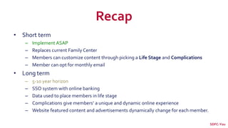 Recap
• Short term
– Implement ASAP
– Replaces current Family Center
– Members can customize content through picking a Life Stage and Complications
– Member can opt for monthly email
• Long term
– 5-10 year horizon
– SSO system with online banking
– Data used to place members in life stage
– Complications give members’ a unique and dynamic online experience
– Website featured content and advertisements dynamically change for each member.
SDFC-You
 