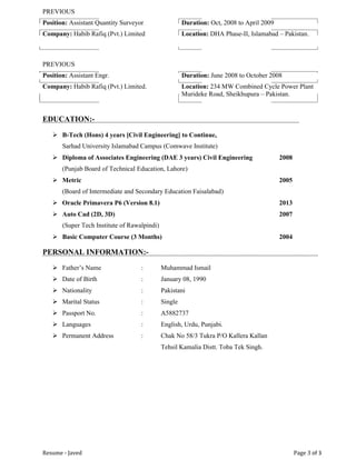 Resume - Javed Page 3 of 3
PREVIOUS
Position: Assistant Quantity Surveyor Duration: Oct, 2008 to April 2009
Company: Habib Rafiq (Pvt.) Limited Location: DHA Phase-II, Islamabad – Pakistan.
PREVIOUS
Position: Assistant Engr. Duration: June 2008 to October 2008
Company: Habib Rafiq (Pvt.) Limited. Location: 234 MW Combined Cycle Power Plant
Murideke Road, Sheikhupura – Pakistan.
EDUCATION:-
 B-Tech (Hons) 4 years [Civil Engineering] to Continue,
Sarhad University Islamabad Campus (Comwave Institute)
 Diploma of Associates Engineering (DAE 3 years) Civil Engineering 2008
(Punjab Board of Technical Education, Lahore)
 Metric 2005
(Board of Intermediate and Secondary Education Faisalabad)
 Oracle Primavera P6 (Version 8.1) 2013
 Auto Cad (2D, 3D) 2007
(Super Tech Institute of Rawalpindi)
 Basic Computer Course (3 Months) 2004
PERSONAL INFORMATION:-
 Father’s Name : Muhammad Ismail
 Date of Birth : January 08, 1990
 Nationality : Pakistani
 Marital Status : Single
 Passport No. : A5882737
 Languages : English, Urdu, Punjabi.
 Permanent Address : Chak No 58/3 Tukra P/O Kallera Kallan
Tehsil Kamalia Distt. Toba Tek Singh.
 