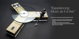 “Experiencing
Music as it is live.“
Precision and craftsmanship guarantees great sound.
•	 The motor runs calm and with consistent speed
•	 The heavy platter helps to keep the speed from
varying.
•	 The rubber belts absorb motor vibrations.
•	 The tonearm is machined in one piece of lightweight
steel, not cast or pressed.
 
