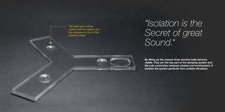 The balls have minimal
contact with the chassis and
the underground due to their
spherical shape.
“Isolation is the
Secret of great
Sound.“
By lifting up the chassis three alumina balls become
visible. They are the key part of the damping system and
the only connection between chassis and environment. It
isolates the system perfectly from outside vibrations.
 