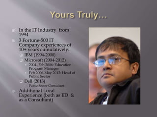  In the IT Industry from
1994
 3 Fortune-500 IT
Company experiences of
10+ years cumulatively:
 IBM (1994-2000)
 Microsoft (2004-2012)
 2004- Feb 2006: Education
Program Manager
 Feb 2006-May 2012: Head of
Public Sector
 Dell (2013)
Public Sector Consultant
 Additional Local
Experience (both as ED &
as a Consultant)
 