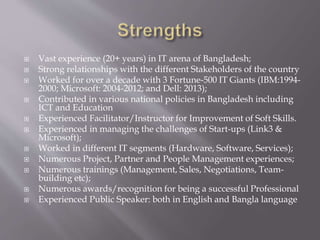  Vast experience (20+ years) in IT arena of Bangladesh;
 Strong relationships with the different Stakeholders of the country
 Worked for over a decade with 3 Fortune-500 IT Giants (IBM:1994-
2000; Microsoft: 2004-2012; and Dell: 2013);
 Contributed in various national policies in Bangladesh including
ICT and Education
 Experienced Facilitator/Instructor for Improvement of Soft Skills.
 Experienced in managing the challenges of Start-ups (Link3 &
Microsoft);
 Worked in different IT segments (Hardware, Software, Services);
 Numerous Project, Partner and People Management experiences;
 Numerous trainings (Management, Sales, Negotiations, Team-
building etc);
 Numerous awards/recognition for being a successful Professional
 Experienced Public Speaker: both in English and Bangla language
 