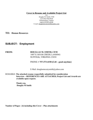 Cover to Resume and Available Project List
For
Douglas M. Smith, CEM
115 Little John Road
Williamsburg, Virginia
Cell # (757)373-4150
E-mail: douglasmccarysmith@yahoo.com
TO: Human Resources
SUBJECT: Employment
FROM: DOUGLAS M. SMITH, CEM
1607 S. RIVER CREEK LANDING
SUFFOLK, VIRGINIA 23434
PHONE # 757-373-4150 (Cell – good anytime)
E-Mail: douglasmccarysmith@yahoo.com
REMARKS: The attached resume respectfully submitted for consideration
Interview – REFERENCES ARE ATTACHED, Project List and Awards are
available upon request.
Thank you,
Douglas M Smith
Number of Pages: (4) including this Cover – Plus attachments
 