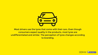 Most drivers use the tyres that come with their cars. Even though
consumers expect quality in the products, most tyres are
undifferentiated and similar. The perception of tyres changes according
to branding.
 