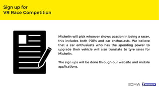 Sign up for
VR Race Competition
Michelin will pick whoever shows passion in being a racer,
this includes both PDPs and car enthusiasts. We believe
that a car enthusiasts who has the spending power to
upgrade their vehicle will also translate to tyre sales for
Michelin.
The sign ups will be done through our website and mobile
applications.
 