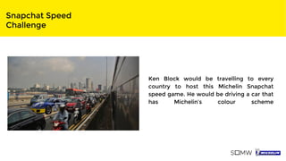 Snapchat Speed
Challenge
Ken Block would be travelling to every
country to host this Michelin Snapchat
speed game. He would be driving a car that
has Michelin’s colour scheme
 