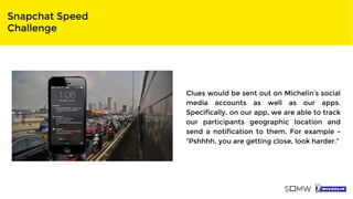 Snapchat Speed
Challenge
Clues would be sent out on Michelin’s social
media accounts as well as our apps.
Specifically, on our app, we are able to track
our participants geographic location and
send a notification to them. For example -
“Pshhhh, you are getting close, look harder.”
 