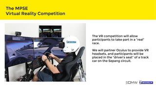 The MPSE
Virtual Reality Competition
The VR competition will allow
participants to take part in a “real”
race.
We will partner Oculus to provide VR
headsets, and participants will be
placed in the “driver’s seat” of a track
car on the Sepang circuit.
 