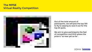 The MPSE
Virtual Reality Competition
Out of the total amount of
participants, we will pick the top 100
to fly to sepang to race it out for the
top 25 spots.
We aim to give participants the feel
of competition and thrill where the
prize is “so near yet so far”.
 