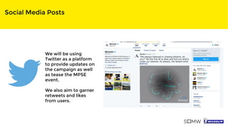 Social Media Posts
We will be using
Twitter as a platform
to provide updates on
the campaign as well
as tease the MPSE
event.
We also aim to garner
retweets and likes
from users.
 