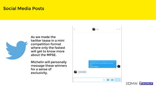 Social Media Posts
As we made the
twitter tease in a mini
competition format
where only the fastest
will get to know more
about the MPSE.
Michelin will personally
message these winners
for a sense of
exclusivity.
 