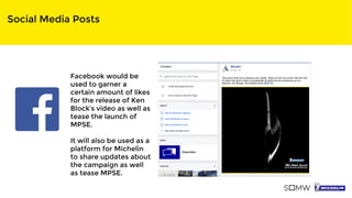 Social Media Posts
Facebook would be
used to garner a
certain amount of likes
for the release of Ken
Block’s video as well as
tease the launch of
MPSE.
It will also be used as a
platform for Michelin
to share updates about
the campaign as well
as tease MPSE.
 