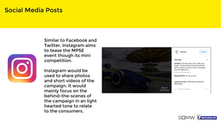 Social Media Posts
Similar to Facebook and
Twitter, Instagram aims
to tease the MPSE
event though its mini
competition.
Instagram would be
used to share photos
and short videos of the
campaign. It would
mainly focus on the
behind-the-scenes of
the campaign in an light
hearted tone to relate
to the consumers.
 