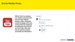 Social Media Posts
Other than to release
our video commercials
and the Ken Block
teaser video, Michelin
would engage with the
consumers by replying
to selected comments
on YouTube. We also
aim to garner shares
and likes for Michelin’s
 