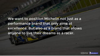 We want to position Michelin not just as a
performance brand that only aims at
excellence. But also as a brand that allows
anyone to live their dreams as a racer.
 