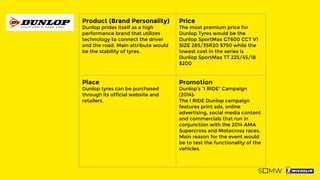 Product (Brand Personality)
Dunlop prides itself as a high
performance brand that utilizes
technology to connect the driver
and the road. Main attribute would
be the stability of tyres.
Price
The most premium price for
Dunlop Tyres would be the
Dunlop SportMax GT600 CCT V1
SIZE 285/35R20 $750 while the
lowest cost in the series is
Dunlop SportMax TT 225/45/18
$200
Place
Dunlop tyres can be purchased
through its official website and
retailers.
Promotion
Dunlop’s “I RIDE” Campaign
(2014):
The I RIDE Dunlop campaign
features print ads, online
advertising, social media content
and commercials that run in
conjunction with the 2014 AMA
Supercross and Motocross races.
Main reason for the event would
be to test the functionality of the
vehicles.
 