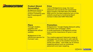 Product (Brand
Personality):
Bridgestone tends to
focus most of their
product marketing with
the F1 motorsports
scene.
Price
Tyres of Bridgestone range, the most
expensive tyre would be the Continental
Sport Contact 3 Runflat (Size 275/40R19)
$560 and for the least expensive tyre on the
website would go to Continental Sport
Contact 5 (Size 225/45R17 MO) $158
Place
Through retailers,
suppliers and
Bridgestones official
website
Bridgestone is the
official tyre sponsor for
Formula 1 cars.
Promotion:
Bridgestone’s “Google Display Network safety
and winter tyre campaign” (2011):
to build awareness of Bridgestone winter
tyres and the importance of tyres in road
safety.
The creative approach featured a range of
messages and formats tied in with real-life
situations – such as the weather forecast for
winter tyre safety – and made use of various
targeting options such as contextual,
placement and topic targeting.
 
