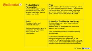 Product (Brand
Personality)
Continental tyres are highly
versatile due to their wide
range of tyres. Also seen as
modern and fresh.
Price
On the website, the most expensive tyre would
be the Continental Sport Contact 3 Runflat (Size
275/40R19) $560 and for the least expensive
tyre on the website would go to Continental
Sport Contact 5 (Size 225/45R17 MO) $158
Place
Through retailer, and
automotive traders.
Continental supplies tyres to
companies like Mercedes-
Benz Chrysler and
Volkswagen.
Promotion Continental has Done:
Continental partners with “Stop the Crash”
campaign (2015):
New initiative to promote crash avoidance
systems and tyre safety
Aims to raise awareness of these life-saving
technologies
Continental will be holding driving
demonstrations to raise awareness of the
benefits of safety technologies that are already
being volume-produced and to encourage their
adoption in subcompact and compact models
 