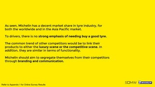 As seen, Michelin has a decent market share in tyre industry, for
both the worldwide and in the Asia Pacific market.
To drivers, there is no strong emphasis of needing buy a good tyre.
The common trend of other competitors would be to link their
products to either the luxury scene or the competitive scene. In
addition, they are similar in terms of functionality.
Michelin should aim to segregate themselves from their competitors
through branding and communication.
Refer to Appendix 1 for Online Survey Results
 