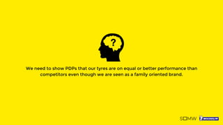 We need to show PDPs that our tyres are on equal or better performance than
competitors even though we are seen as a family oriented brand.
 