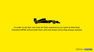 In-order to do that, we must let them experience our tyres at their best,
therefore MPSE will provide them with the dream drive they always wanted.
 