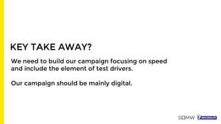 KEY TAKE AWAY?
We need to build our campaign focusing on speed
and include the element of test drivers.
Our campaign should be mainly digital.
 