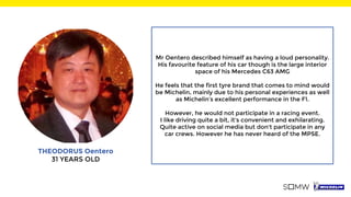 THEODORUS Oentero
31 YEARS OLD
Mr Oentero described himself as having a loud personality.
His favourite feature of his car though is the large interior
space of his Mercedes C63 AMG
He feels that the first tyre brand that comes to mind would
be Michelin, mainly due to his personal experiences as well
as Michelin’s excellent performance in the F1.
However, he would not participate in a racing event.
I like driving quite a bit, it's convenient and exhilarating.
Quite active on social media but don't participate in any
car crews. However he has never heard of the MPSE.
 