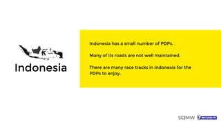 Indonesia has a small number of PDPs.
Many of its roads are not well maintained.
There are many race tracks in Indonesia for the
PDPs to enjoy.
Indonesia
 