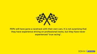 PDPs will have gone a racetrack with their own cars. It is not surprising that
they have experience driving on professional tracks, but they have never
experienced “true racing”.
 