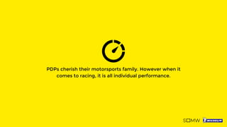 PDPs cherish their motorsports family. However when it
comes to racing, it is all individual performance.
 